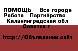 ПОМОЩЬ  - Все города Работа » Партнёрство   . Калининградская обл.,Советск г.